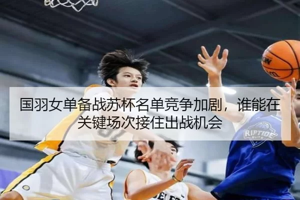 国羽女单备战苏杯名单竞争加剧，谁能在关键场次接住出战机会